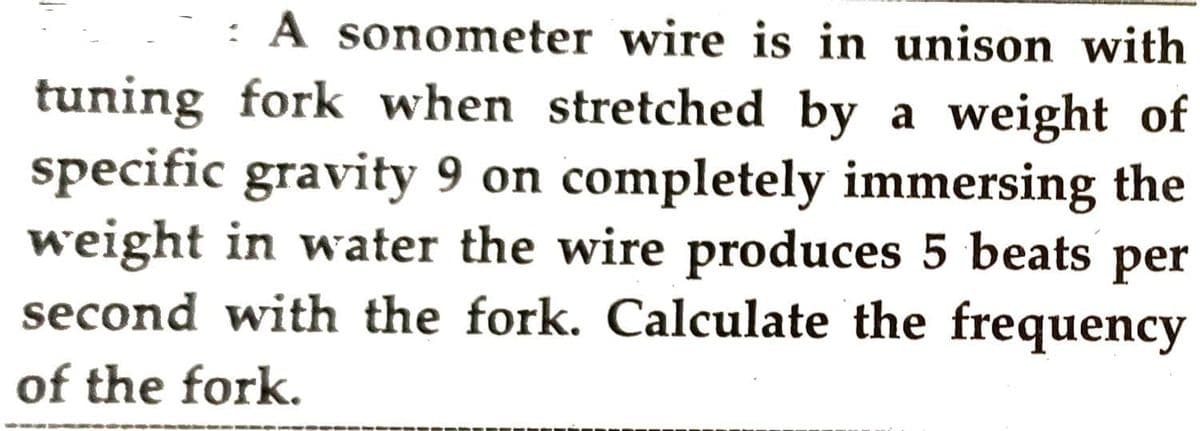 : A sonometer wire is in unison with
tuning fork when stretched by a weight of
specific gravity 9 on completely immersing the
weight in water the wire produces 5 beats per
second with the fork. Calculate the frequency
of the fork.