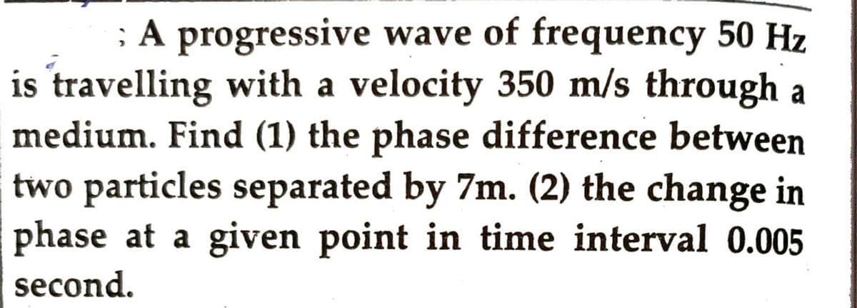 ; A progressive wave of frequency 50 Hz
is travelling with a velocity 350 m/s through a
medium. Find (1) the phase difference between
two particles separated by 7m. (2) the change in
phase at a given point in time interval 0.005
second.