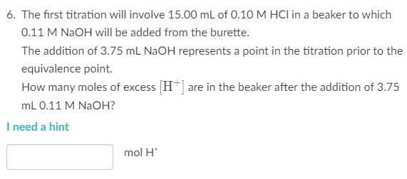 6. The first titration will involve 15.00 mL of 0.10 M HCI in a beaker to which
0.11 M NaOH will be added from the burette.
The addition of 3.75 mL NaOH represents a point in the titration prior to the
equivalence point.
How many moles of excess [H+] are in the beaker after the addition of 3.75
mL 0.11 M NaOH?
I need a hint
mol H*