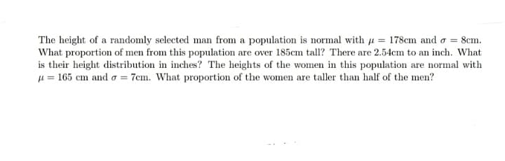 The height of a randomly selected man from a population is normal with u = 178cm and o = 8cm.
What proportion of men from this population are over 185cm tall? There are 2.54cm to an inch. What
is their height distribution in inches? The heights of the women in this population are normal with
µ = 165 cm and o = 7cm. What proportion of the women are taller than half of the men?
