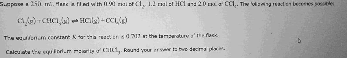 Suppose a 250. mL flask is filled with 0.90 mol of Cl₂, 1.2 mol of HCl and 2.0 mol of CC14. The following reaction becomes possible:
Cl2(g) + CHCl3(g) → HCl(g) + CCl4(g)
The equilibrium constant K for this reaction is 0.702 at the temperature of the flask.
Calculate the equilibrium molarity of CHC13. Round your answer to two decimal places.