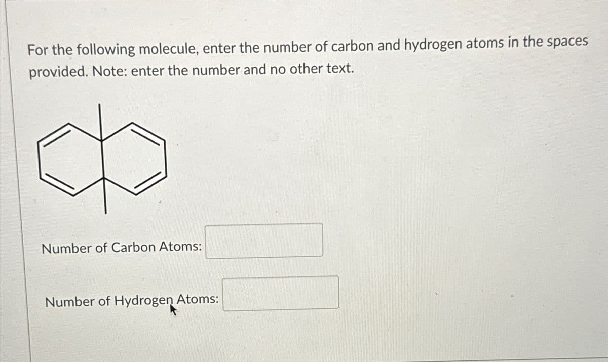 For the following molecule, enter the number of carbon and hydrogen atoms in the spaces
provided. Note: enter the number and no other text.
Number of Carbon Atoms:
Number of Hydrogen Atoms: