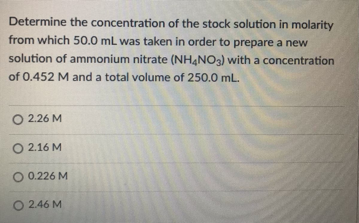 Determine the concentration of the stock solution in molarity
from which 50.0 mL was taken in order to prepare a new
solution of ammonium nitrate (NH,NO3) with a concentration
of 0.452 M and a total volume of 250.0 mL.
O 2.26 M
O 2.16 M
O 0.226 M
O 2.46 M
