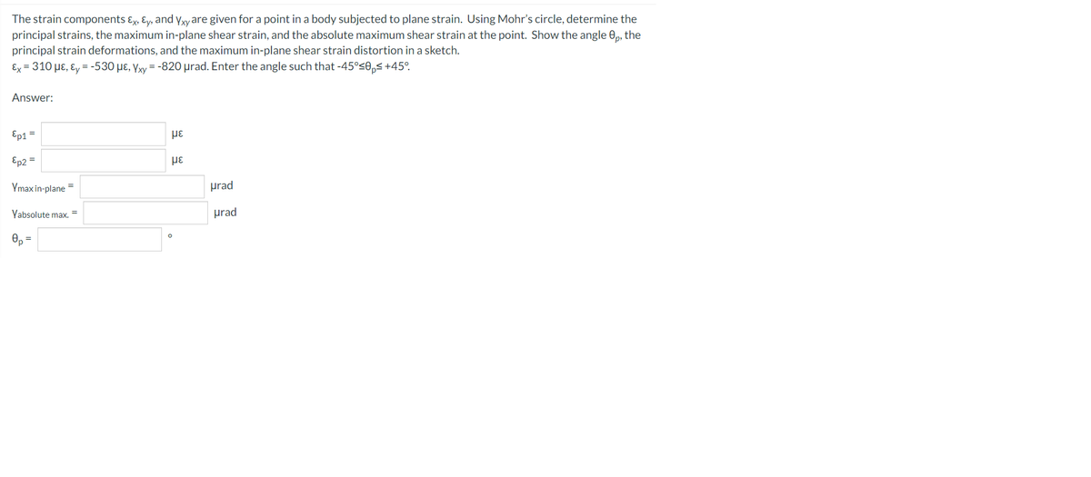 The strain components ɛx, ɛy, and yyare given for a point in a body subjected to plane strain. Using Mohr's circle, determine the
principal strains, the maximum in-plane shear strain, and the absolute maximum shear strain at the point. Show the angle 0,, the
principal strain deformations, and the maximum in-plane shear strain distortion in a sketch.
Ex = 310 µɛ, ɛ, = -530 µɛ, Yxy = -820 prad. Enter the angle such that -45°<0„s+45°.
Answer:
Ep1 =
με
Ep2 =
Ymax in-plane
prad
Yabsolute max. =
prad
