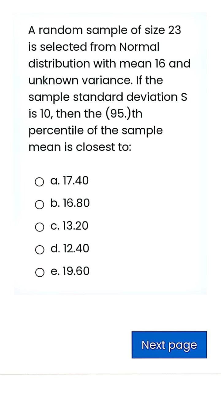 A random sample of size 23
is selected from Normal
distribution with mean 16 and
unknown variance. If the
sample standard deviation s
is 10, then the (95.)th
percentile of the sample
mean is closest to:
O a. 17.40
O b. 16.80
O c. 13.20
O d. 12.40
O e. 19.60
Next page
