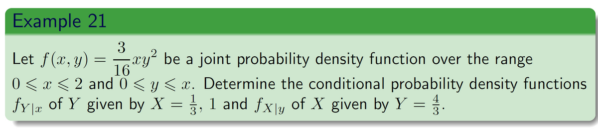 Example 21
Let f(x, y):
=
3
xy²
16
-xy² be a joint probability density function over the range
0 ≤ x ≤ 2 and 0 ≤ y ≤ x. Determine the conditional probability density functions
fy|x of Y given by X = 1, 1 and fx\y of X given by Y = 3.
4