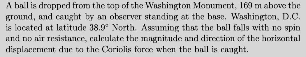 A ball is dropped from the top of the Washington Monument, 169 m above the
ground, and caught by an observer standing at the base. Washington, D.C.
is located at latitude 38.9° North. Assuming that the ball falls with no spin
and no air resistance, calculate the magnitude and direction of the horizontal
displacement due to the Coriolis force when the ball is caught.