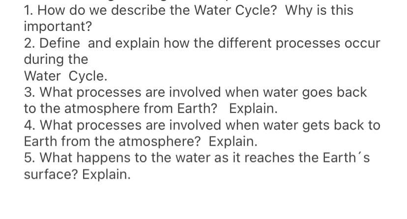 1. How do we describe the Water Cycle? Why is this
important?
2. Define and explain how the different processes occur
during the
Water Cycle.
3. What processes are involved when water goes back
to the atmosphere from Earth? Explain.
4. What processes are involved when water gets back to
Earth from the atmosphere? Explain.
5. What happens to the water as it reaches the Earth's
surface? Explain.
