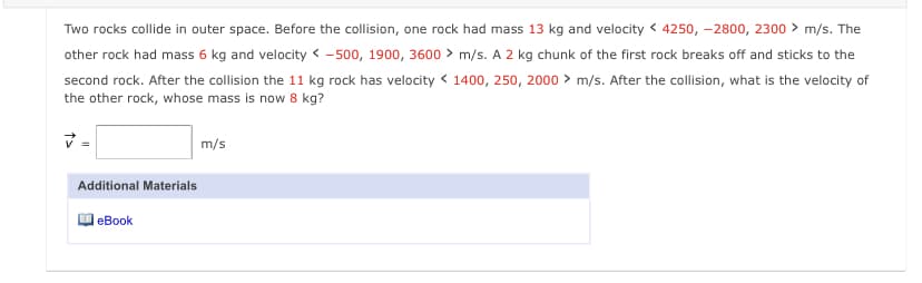 Two rocks collide in outer space. Before the collision, one rock had mass 13 kg and velocity < 4250, -2800, 2300 > m/s. The
other rock had mass 6 kg and velocity < -500, 1900, 3600 > m/s. A 2 kg chunk of the first rock breaks off and sticks to the
second rock. After the collision the 11 kg rock has velocity < 1400, 250, 2000 > m/s. After the collision, what is the velocity of
the other rock, whose mass is now 8 kg?
=
m/s
Additional Materials
еВook

