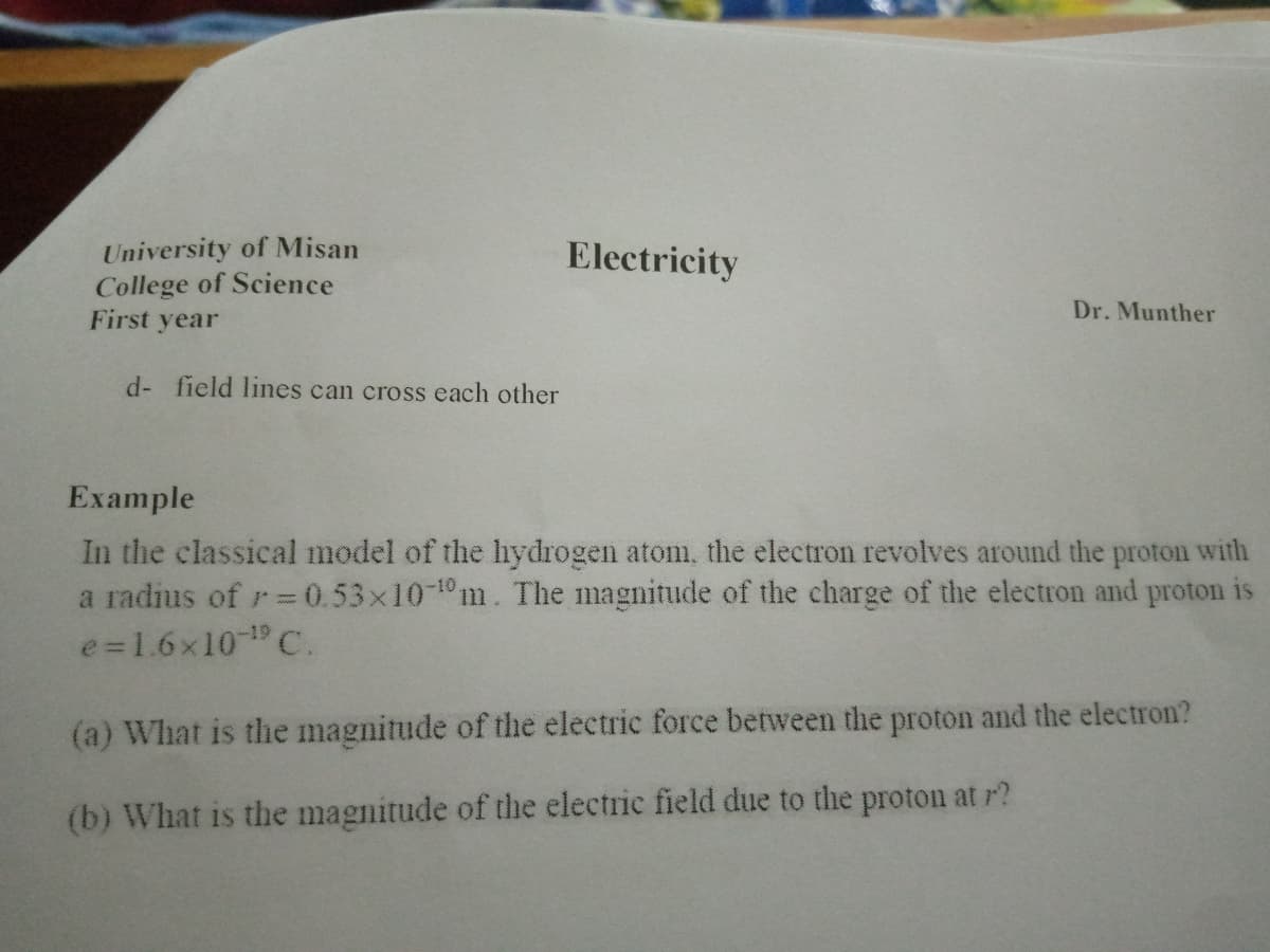 University of Misan
College of Science
First year
Electricity
Dr. Munther
d- field lines can cross each other
Example
In the classical model of the lıydrogen atomi, the electron revolves around the proton with
a radius of r=0.53x10-1m. The magnitude of the charge of the electron and proton is
e=1.6x10 C.
(a) What is the magnitude of the electric force between the proton and the electron?
(b) What is the magnitude of the electric field due to the proton at r?

