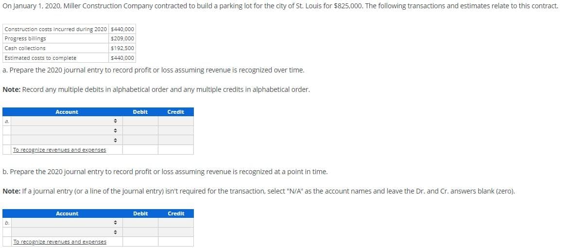 On January 1, 2020, Miller Construction Company contracted to build a parking lot for the city of St. Louis for $825,000. The following transactions and estimates relate to this contract.
Construction costs incurred during 2020 $440,000
$209,000
$192,500
$440,000
Progress billings
Cash collections
Estimated costs to complete
a. Prepare the 2020 journal entry to record profit or loss assuming revenue is recognized over time.
Note: Record any multiple debits in alphabetical order and any multiple credits in alphabetical order.
a.
Account
b.
To recognize revenues and expenses
Account
+
#
+
b. Prepare the 2020 journal entry to record profit or loss assuming revenue is recognized at a point in time.
Note: If a journal entry (or a line of the journal entry) isn't required for the transaction, select "N/A" as the account names and leave the Dr. and Cr. answers blank (zero).
To recognize revenues and expenses
Debit
+
+
Credit
Debit
Credit