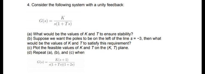 4. Consider the following system with a unity feedback:
K
G(s)
s(1+Ts)
(a) What would be the values of K and T to ensure stability?
(b) Suppose we want the poles to be on the left of the line s = -3, then what
would be the values of K and T to satisfy this requirement?
(c) Plot the feasible values of K and T on the (K, T) plane.
(d) Repeat (a), (b), and (c) when
K(s+1)
s(1+Ts)(1+2s)
G(s)
