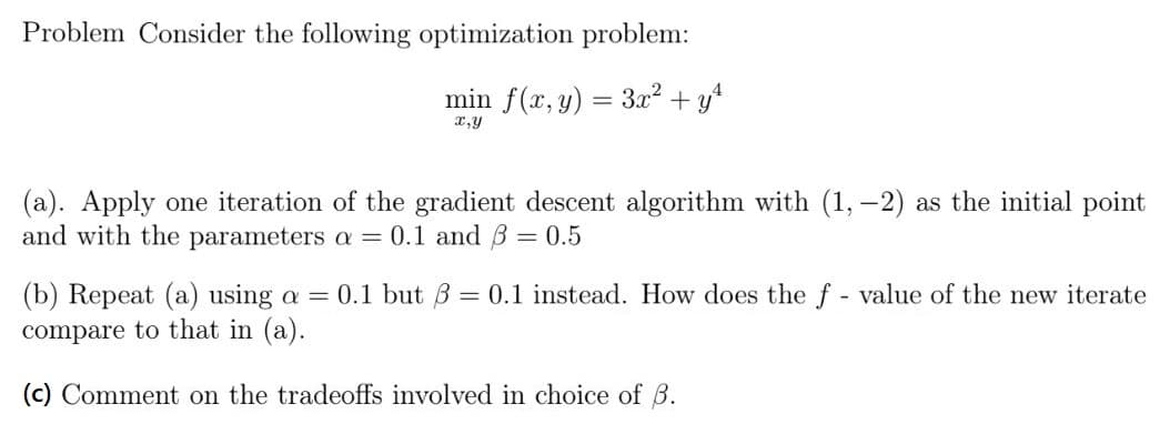 Problem Consider the following optimization problem:
min f(x, y) = 3x² + yt
x,y
(a). Apply one iteration of the gradient descent algorithm with (1, -2) as the initial point
and with the parameters a = 0.1 and B = 0.5
(b) Repeat (a) using a = 0.1 but B = 0.1 instead. How does the f - value of the new iterate
compare to that in (a).
(c) Comment on the tradeoffs involved in choice of B.
