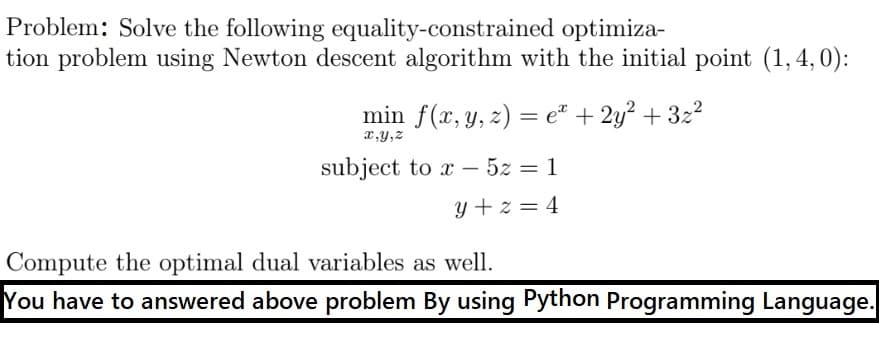 Problem: Solve the following equality-constrained optimiza-
tion problem using Newton descent algorithm with the initial point (1, 4, 0):
min f(x, y, z) = e" + 2y? + 3z2
x,y,z
subject to x – 5z = 1
|
y + z = 4
Compute the optimal dual variables as well.
You have to answered above problem By using Python Programming Language.

