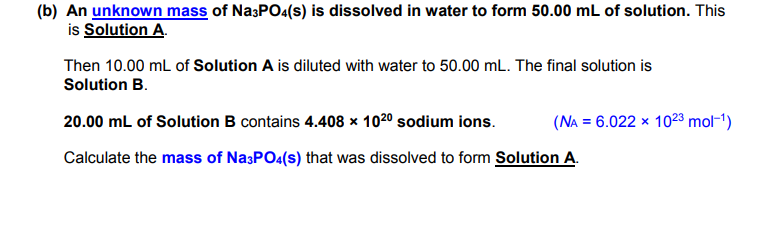 (b) An unknown mass of Na;PO<(s) is dissolved in water to form 50.00 mL of solution. This
is Solution A.
Then 10.00 mL of Solution A is diluted with water to 50.00 mL. The final solution is
Solution B.
20.00 mL of Solution B contains 4.408 × 1020 sodium ions.
(NA = 6.022 × 1023 mol-1)
Calculate the mass of Na3PO4(s) that was dissolved to form Solution A.

