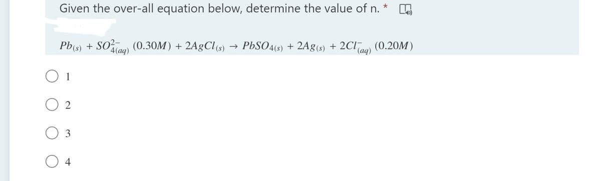 Given the over-all equation below, determine the value of n. *
Pb(s) + SOo (0.30M) + 2A9CI(s)
4(aq)
→ PbSO4(s) + 2Ag(s) + 2Claq)
(0.20M)
2
3
4
