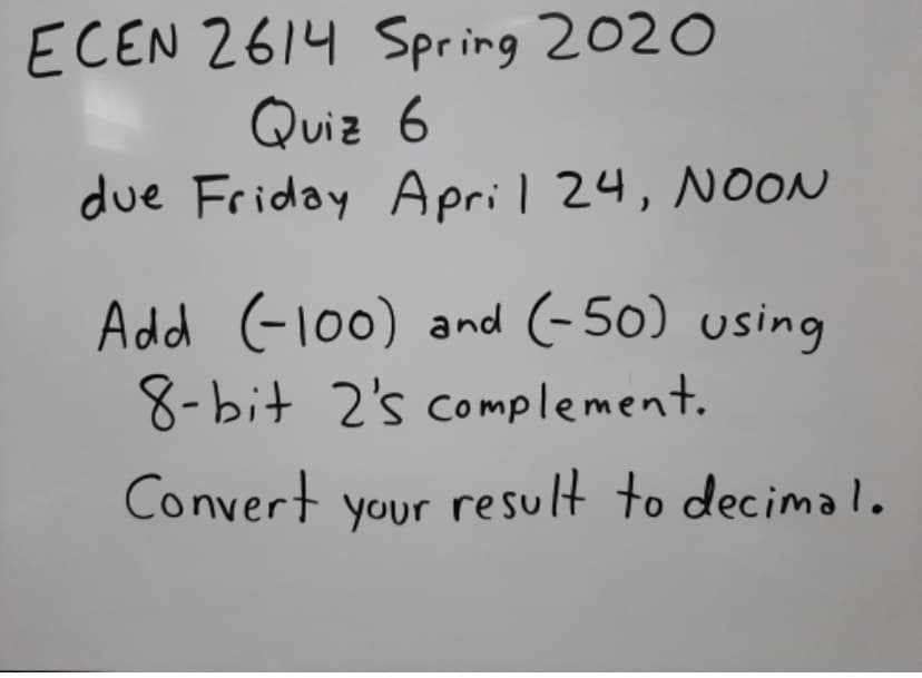 ECEN 2614 Spring 2020
Quiz 6
due Friday April 24, NOON
Add (-100) and (-50) using
8-bit 2's complement.
Convert
your result to decimal.

