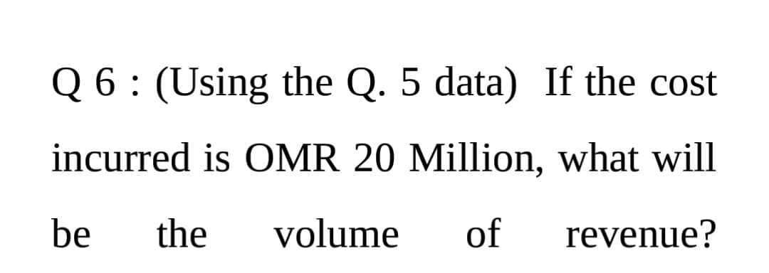 Q 6: (Using the Q. 5 data) If the cost
incurred is OMR 20 Million, what will
be
the
volume
of
revenue?
