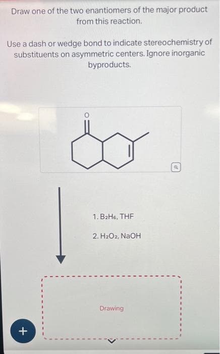 Draw one of the two enantiomers of the major product
from this reaction.
Use a dash or wedge bond to indicate stereochemistry of
substituents on asymmetric centers. Ignore inorganic
byproducts.
j
+
1. B₂H6, THF
2. H₂O2, NaOH
Drawing