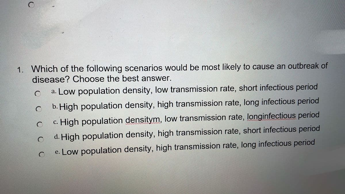 1. Which of the following scenarios would be most likely to cause an outbreak of
disease? Choose the best answer.
a. Low population density, low transmission rate, short infectious period
b. High population density, high transmission rate, long infectious period
c. High population densitym, low transmission rate, longinfectious period
d. High population density, high transmission rate, short infectious period
e. Low population density, high transmission rate, long infectious period
