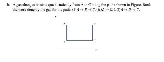 b. A gas changes its state quasi-statically from A to C along the paths shown in Figure. Rank
the work done by the gas for the paths (i)A → B → C, (ii)A → C, (iii)A → D → C.
