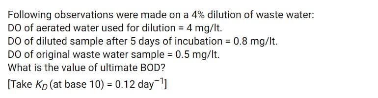 Following observations were made on a 4% dilution of waste water:
DO of aerated water used for dilution = 4 mg/It.
DO of diluted sample after 5 days of incubation = 0.8 mg/lt.
DO of original waste water sample = 0.5 mg/lt.
What is the value of ultimate BOD?
[Take Kp (at base 10) = 0.12 day
