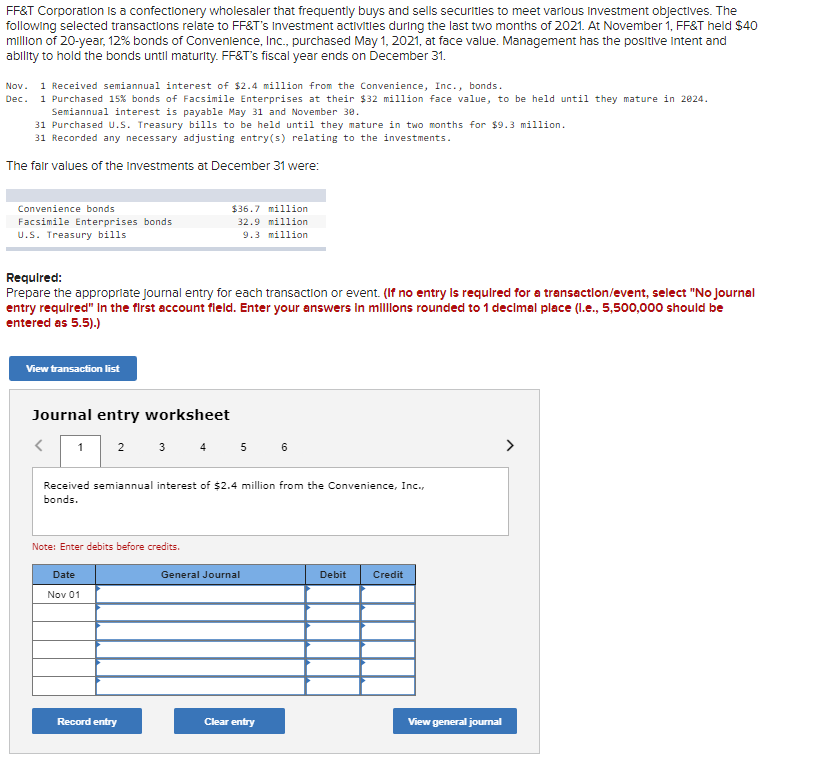 FF&T Corporation is a confectionery wholesaler that frequently buys and sells securities to meet various Investment objectives. The
following selected transactions relate to FF&T's Investment activities during the last two months of 2021. At November 1, FF&T held $40
million of 20-year, 12% bonds of Convenience, Inc., purchased May 1, 2021, at face value. Management has the positive intent and
ability to hold the bonds until maturity. FF&T's fiscal year ends on December 31.
Nov. 1 Received semiannual interest of $2.4 million from the Convenience, Inc., bonds.
Dec. 1 Purchased 15% bonds of Facsimile Enterprises at their $32 million face value, to be held until they mature in 2024.
Semiannual interest is payable May 31 and November 30.
31 Purchased U.S. Treasury bills to be held until they mature in two months for $9.3 million.
31 Recorded any necessary adjusting entry(s) relating to the investments.
The fair values of the Investments at December 31 were:
Convenience bonds
Facsimile Enterprises bonds
U.S. Treasury bills.
Required:
Prepare the appropriate journal entry for each transaction or event. (If no entry is required for a transaction/event, select "No Journal
entry required" In the first account field. Enter your answers in millions rounded to 1 decimal place (l.e., 5,500,000 should be
entered as 5.5).)
View transaction list
Journal entry worksheet
<
1
2
Date
Nov 01
$36.7 million
32.9 million
9.3 million
Received semiannual interest of $2.4 million from the Convenience, Inc.,
bonds.
Note: Enter debits before credits.
3 4 5 6
Record entry
General Journal
Clear entry
Debit Credit
View general journal