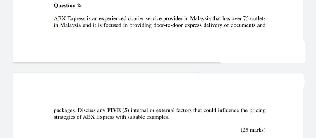 Question 2:
ABX Express is an experienced courier service provider in Malaysia that has over 75 outlets
in Malaysia and it is focused in providing door-to-door express delivery of documents and
packages. Discuss any FIVE (5) internal or external factors that could influence the pricing
strategies of ABX Express with suitable examples.
(25 marks)
