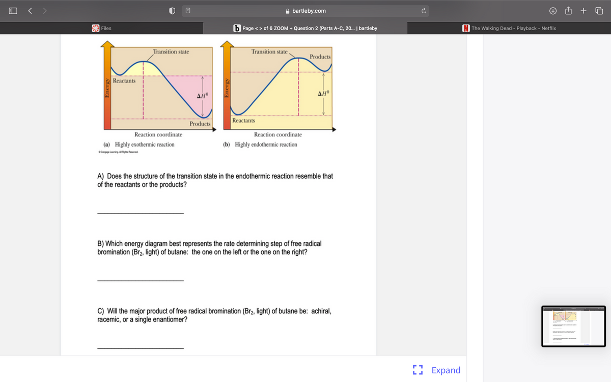 O < >
bartleby.com
Files
b Page < > of 6 ZOOM + Question 2 (Parts A-C, 20. | bartleby
N The Walking Dead - Playback - Netflix
Transition state
Transition state
Products
Reactants
Reactants
Products
Reaction coordinate
Reaction coordinate
(a) Highly exothermic reaction
(b) Highly endothermic reaction
OCnp Ling gn red
A) Does the structure of the transition state in the endothermic reaction resemble that
of the reactants or the products?
B) Which energy diagram best represents the rate determining step of free radical
bromination (Br2, light) of butane: the one on the left or the one on the right?
C) Will the major product of free radical bromination (Br2, light) of butane be: achiral,
racemic, or a single enantiomer?
I Expand
Energy
Energy
