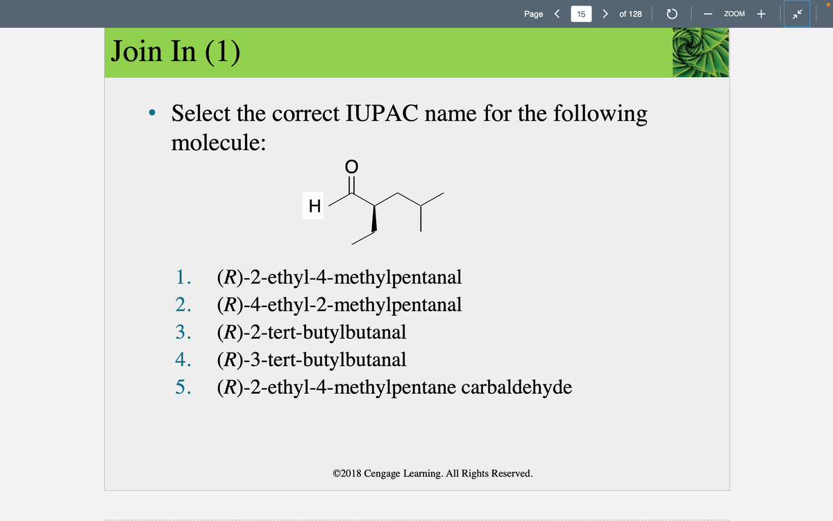 Join In (1)
●
H
O
Select the correct IUPAC name for the following
molecule:
1. (R)-2-ethyl-4-methylpentanal
2. (R)-4-ethyl-2-methylpentanal
Page <
3. (R)-2-tert-butylbutanal
4. (R)-3-tert-butylbutanal
5.
(R)-2-ethyl-4-methylpentane carbaldehyde
15
©2018 Cengage Learning. All Rights Reserved.
> of 128
ZOOM +