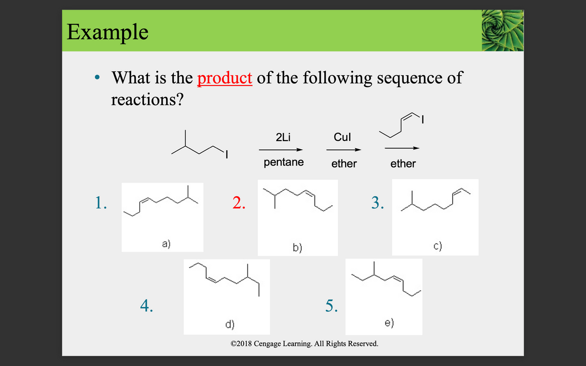Example
• What is the product of the following sequence of
reactions?
2Li
Cul
pentane
ether
ether
1.
2.
3.
a)
b)
c)
4.
5.
d)
e)
©2018 Cengage Learning. All Rights Reserved.
