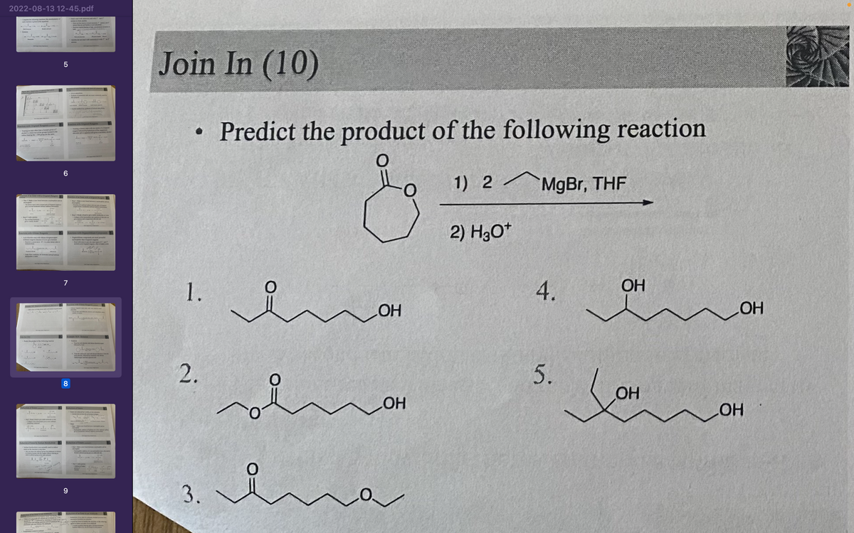 2022-08-13 12-45.pdf
Complete the following reactions (the stoichiometry
Solution
18 De
J
I
24
112-2
| |
Reaction with Grignard Reagents
Treating an exter other than a formate gives a 3
which two of the groups bonded to the
alcon
carbon bearing the-Oll grip are the same
alors
Reaction of an Ester with a Grignard Reagent
new bond between a leple and
hand welches a
Reactions with Gilman Reagents
(man) reagents (Section 15.2) to give
Reaction card - Cis her deb
Join In (10)
J.
El 19-on of Carboxylic Derivative
- htt
Predst the product of the following reaction
Cof
Reduction of Esters by Sodium Borohydride
Sodium boobydride is not normally used to reduce
the
to carinh
ant lect
Reduction of an Ester to an Aldehyde
BALHd out in some of de
5
Rection of Acid Chades with of Carboxyli
6
Reaction with Grignard Reagents
7
methanard haldes or acid anys
Rectioning or high concentrations of
bu (pies wation & ele
Amides do not react with ammonia or with 1 or 2
8
9
Treating a formice of the ma
reagent followed by hydes a secondary slobo
eaction of an Ester with a Grignand Reagent
Step 1: Make a new bond between a map and a
Reactions with Organolithium Compounds
Organolium compounds are more powerful
nucleophiles than Cirigadegent
React with
mamla
Reactions with Gilman Reagents
S
Sup 2: Break a bond to give stable molecules of ions
Cole of the
end of the in
Example 18.9-Solution
zdydide
to give the same types of and
de Onsdagen in higher yield
The wid with pride to me
Extors are reduced by LA, to two alcohols
Agr
Reduction of Esters
verw
wanden
of the c
Make a new hond behand
of the
a prop
Reduction of an Ester to an Aldehyde
Reduction of an ester to a primary alcohol involves two
vyftig
bawat
Collowed by warning to so(Not shor
temperature and adding aqueous acid to hydrolys the to recolhas been to modify the c
als and
Added ring
the
kyde (DBAL, was devped for this purpose
Join In (10)
●
1.
2.
3.
Predict the product of the following reaction
1) 2 MgBr, THF
2) H3O+
요
sol
OH
LOH
ina
4.
5.
OH
OH
LOH
__OH