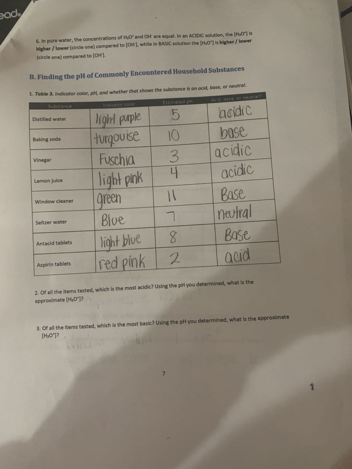 eade
6. In pure water, the concentrations of H₂O* and OH are equal. In an ACIDIC solution, the [H₂O*] is
higher/lower (circle one) compared to [OH-], while in BASIC solution the [H3O*] is higher / lower
(circle one) compared to [OH'].
B. Finding the pH of Commonly Encountered Household Substances
1. Table 3. Indicator color, pH, and whether that shows the substance is an acid, base, or neutral.
Acid, base, or neutral?
acidic
Substance
Distilled water
Baking soda
Vinegar
Lemon juice
Window cleaner
Seltzer water
Antacid tablets
Aspirin tablets
Indicator color
light purple
turqouise
Fuschia
light pink
green
Blue
light blue
red pink
Estimated pH
5
10
3
4
11
7
7
8
2
base
acidic
acidic
Base
neutral
Base
acid
2. Of all the items tested, which is the most acidic? Using the pH you determined, what is the
approximate [H3O+]?
3. Of all the items tested, which is the most basic? Using the pH you determined, what is the approximate
[H3O*]?