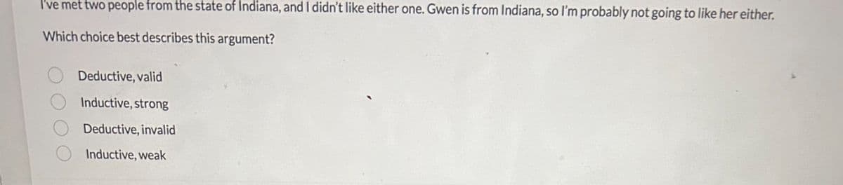 I've met two people from the state of Indiana, and I didn't like either one. Gwen is from Indiana, so I'm probably not going to like her either.
Which choice best describes this argument?
O O O
Deductive, valid
Inductive, strong
Deductive, invalid
Inductive, weak