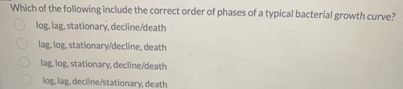 Which of the following include the correct order of phases of a typical bacterial growth curve?
log, lag, stationary, decline/death
lag, log, stationary/decline, death
lag, log, stationary, decline/death
log, lag, decline/stationary, death
