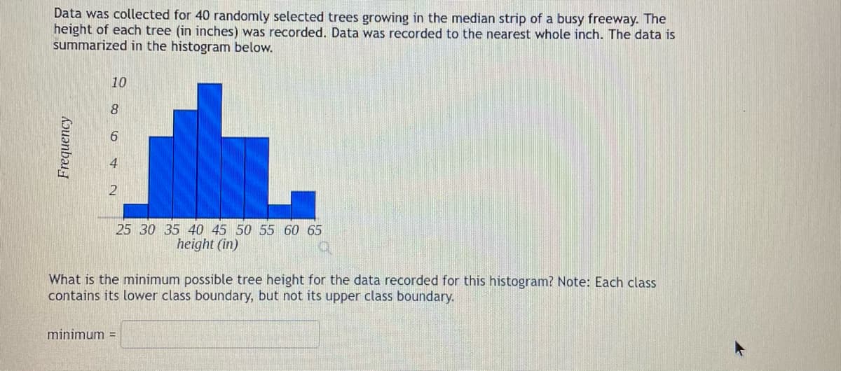 Data was collected for 40 randomly selected trees growing in the median strip of a busy freeway. The
height of each tree (in inches) was recorded. Data was recorded to the nearest whole inch. The data is
summarized in the histogram below.
Frequency
10
8
6
4
25 30 35 40 45 50 55 60 65
height (in)
What is the minimum possible tree height for the data recorded for this histogram? Note: Each class
contains its lower class boundary, but not its upper class boundary.
minimum =