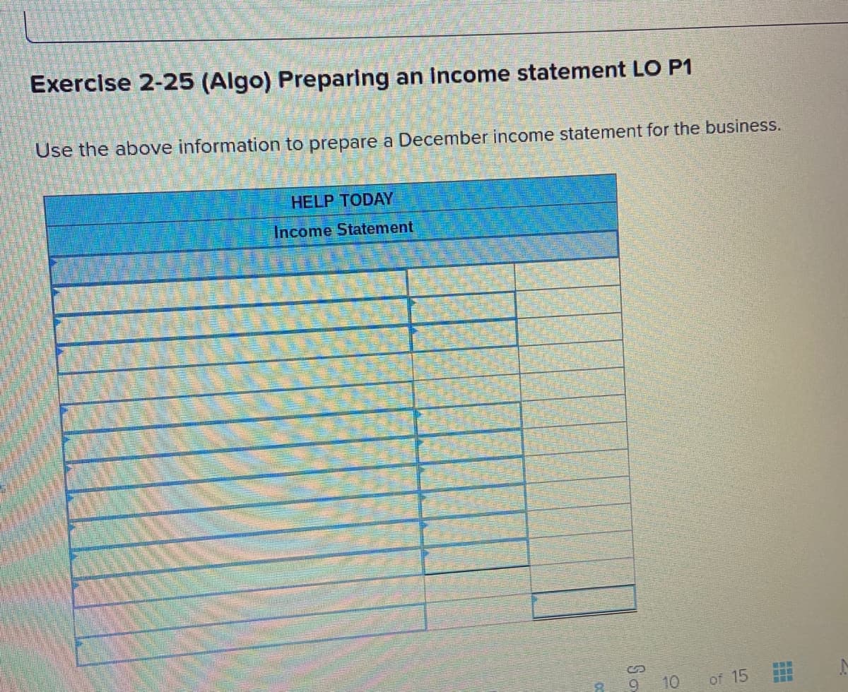 Exercise 2-25 (Algo) Preparing an Income statement LO P1
Use the above information to prepare a December income statement for the business.
HELP TODAY
Income Statement
10
of 15
So
