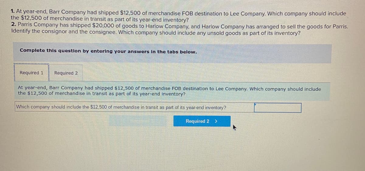 1. At year-end, Barr Company had shipped $12,500 of merchandise FOB destination to Lee Company. Which company should include
the $12,500 of merchandise in transit as part of its year-end inventory?
2. Parris Company has shipped $20,000 of goods to Harlow Company, and Harlow Company has arranged to sell the goods for Parris.
Identify the consignor and the consignee. Which company should include any unsold goods as part of its inventory?
Complete this question by entering your answers In the tabs below.
Required 1
Required 2
At year-end, Barr Company had shipped $12,500 of merchandise FOB destination to Lee Company. Which company should include
the $12,500 of merchandise in transit as part of its year-end inventory?
Which company should include the $12,500 of merchandise in transit as part of its year-end inventory?
Required 2 >
