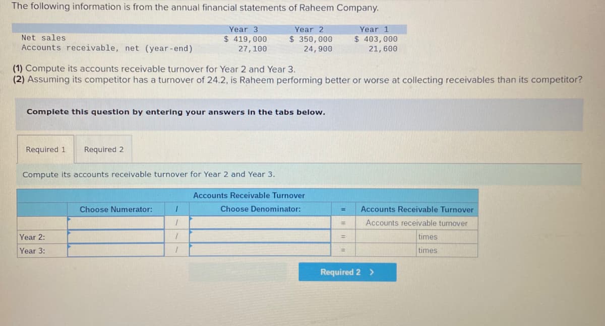 The following information is from the annual financial statements of Raheem Company.
Year 3
Year 2
Year 1
Net sales
$ 419,000
27, 100
$ 350,000
24, 900
$ 403, 000
21, 600
Accounts receivable, net (year-end)
(1) Compute its accounts receivable turnover for Year 2 and Year 3.
(2) Assuming its competitor has a turnover of 24.2, is Raheem performing better or worse at collecting receivables than its competitor?
Complete this question by entering your answers in the tabs below.
Required 1
Required 2
Compute its accounts receivable turnover for Year 2 and Year 3.
Accounts Receivable Turnover
Choose Numerator:
Choose Denominator:
Accounts Receivable Turnover
%3D
Accounts receivable turnover
%3D
Year 2:
times
%3D
Year 3:
times
%3D
Required 2 >
