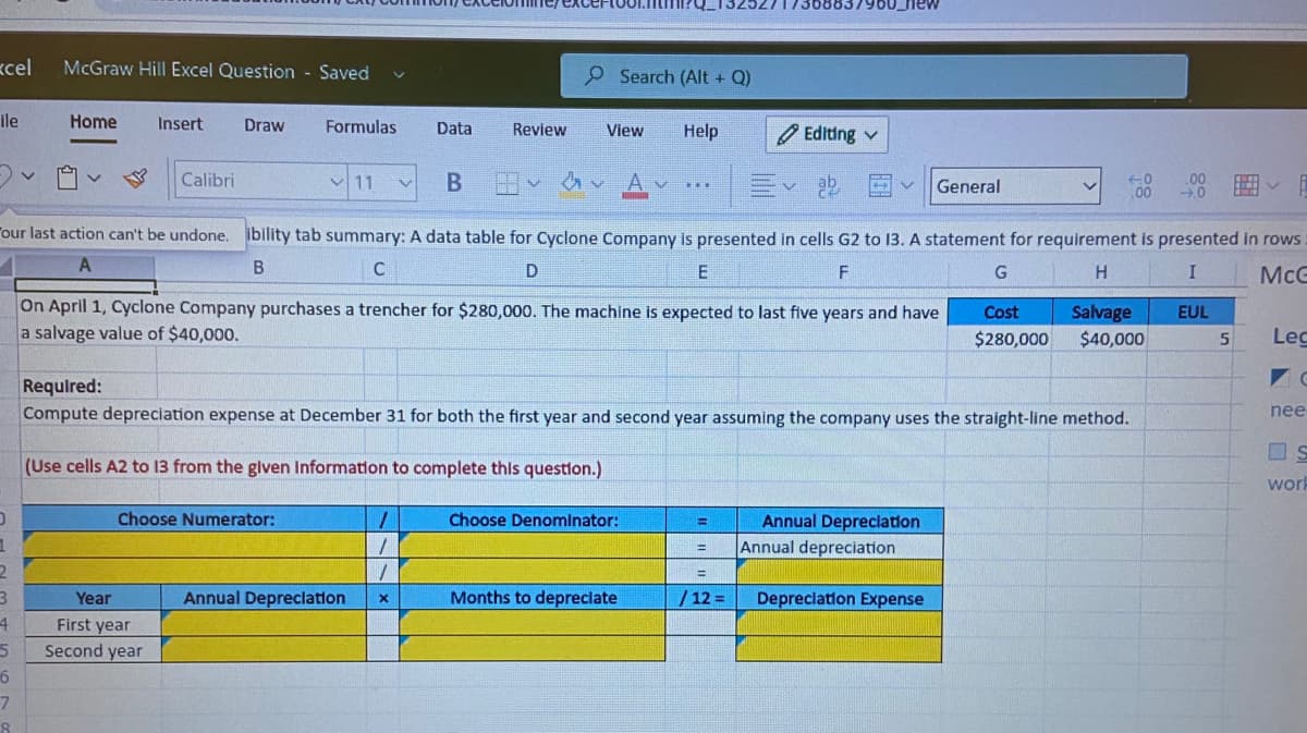 /368837960_new
kcel
McGraw Hill Excel Question Saved
P Search (Alt + Q)
ile
Home
Insert
Draw
Formulas
Data
Help
Review
View
O Editing v
11
Calibri
Av Av
General
Tour last action can't be undone. ibility tab summary: A data table for Cyclone Company is presented in cells G2 to 13. A statement for requirement is presented in rows
A
D
F
G
McG
On April 1, Cyclone Company purchases a trencher for $280,000. The machine is expected to last five years and have
a salvage value of $40,000.
Cost
Salvage
EUL
$280,000
$40,000
Lec
Required:
Compute depreciation expense at December 31 for both the first year and second year assuming the company uses the straight-line method.
nee
(Use cells A2 to 13 from the glven Information to complete thls question.)
worh
Choose Numerator:
Choose Denomlnator:
Annual Depreclation
Annual depreciation
%3D
Annual Depreclation
Months to depreclate
/ 12 =
Depreclation Expense
Year
First year
Second year
6.
4.
