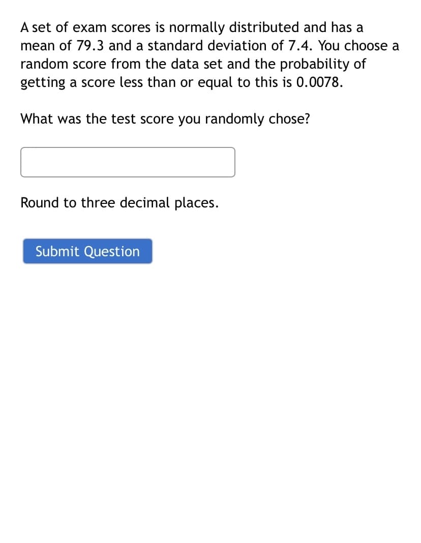 A set of exam scores is normally distributed and has a
mean of 79.3 and a standard deviation of 7.4. You choose a
random score from the data set and the probability of
getting a score less than or equal to this is 0.0078.
What was the test score you randomly chose?
Round to three decimal places.
Submit Question