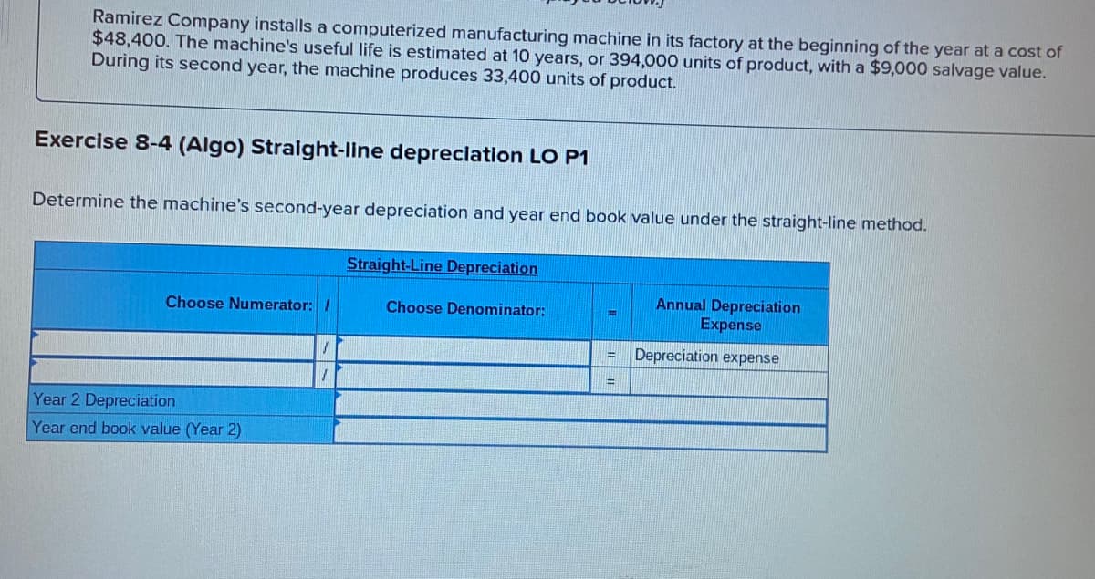 Ramirez Company installs a computerized manufacturing machine in its factory at the beginning of the year at a cost of
$48,400. The machine's useful life is estimated at 10 years, or 394,000 units of product, with a $9,000 salvage value.
During its second year, the machine produces 33,400 units of product.
Exercise 8-4 (Algo) Straight-line depreclation LO P1
Determine the machine's second-year depreciation and year end book value under the straight-line method.
Straight-Line Depreciation
Annual Depreciation
Expense
Choose Numerator: /
Choose Denominator:
Depreciation expense
Year 2 Depreciation
Year end book value (Year 2)
