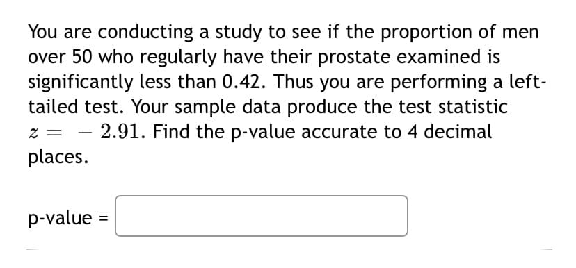 You are conducting a study to see if the proportion of men
over 50 who regularly have their prostate examined is
significantly less than 0.42. Thus you are performing a left-
tailed test. Your sample data produce the test statistic
2.91. Find the p-value accurate to 4 decimal
places.
p-value =