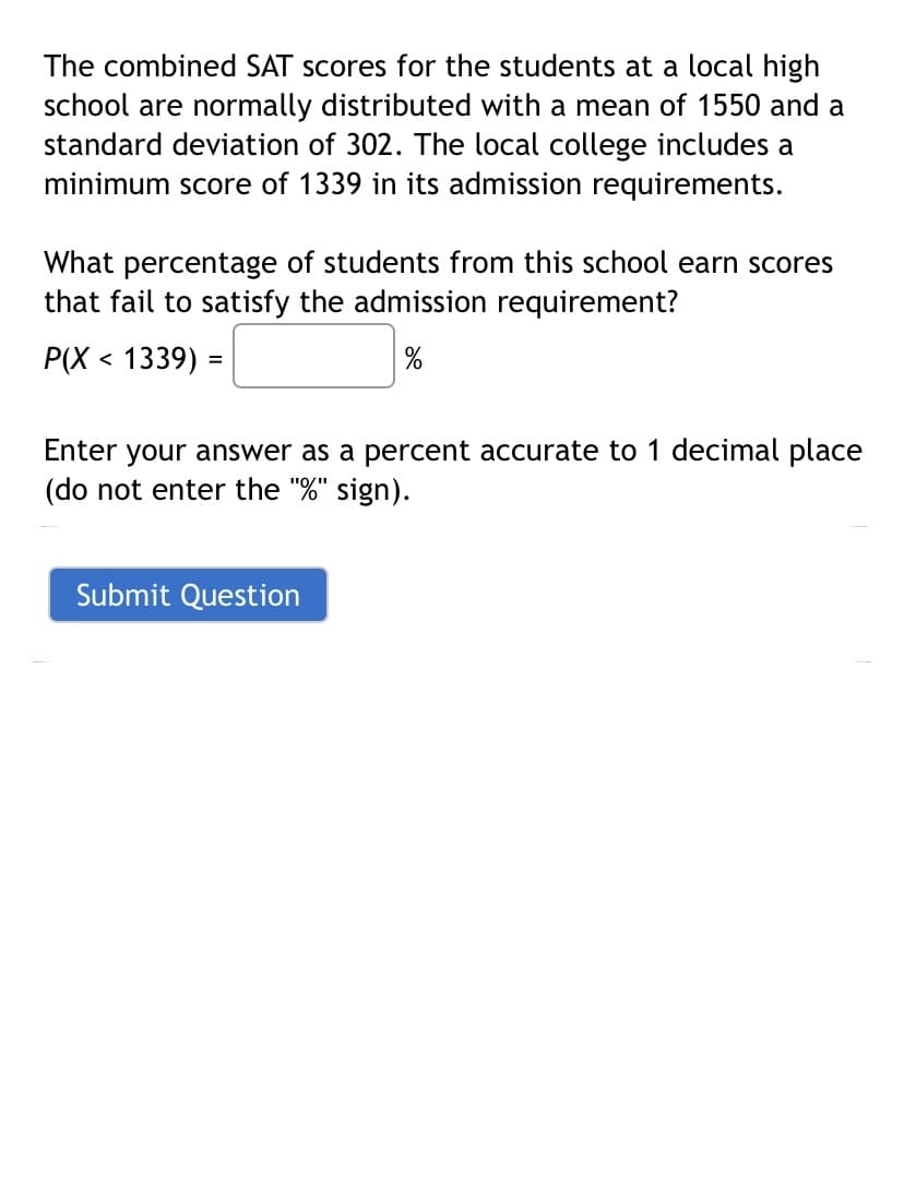 The combined SAT scores for the students at a local high
school are normally distributed with a mean of 1550 and a
standard deviation of 302. The local college includes a
minimum score of 1339 in its admission requirements.
What percentage of students from this school earn scores
that fail to satisfy the admission requirement?
P(X < 1339) =
Enter your answer as a percent accurate to 1 decimal place
(do not enter the "%" sign).
Submit Question