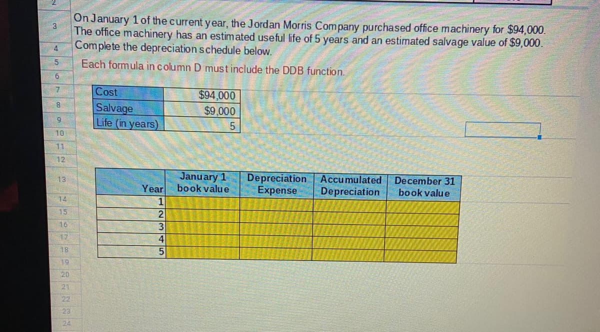 On January 1 of the current year, the Jordan Morris Company purchased office machinery for $94,000.
The office machinery has an estimated useful life of 5 years and an estimated salvage value of $9,000.
Complete the depreciation schedule below.
4
5.
Each formula in column D must include the DDB function.
Cost
$94,000
Salvage
Life (in years)
$9,000
6.
10
11
12
January 1
book value
Depreciation Accumulated
Expense
13
December 31
Year
Depreciation
book value
14
15
16
17
18
19
20
21
22
23
24
