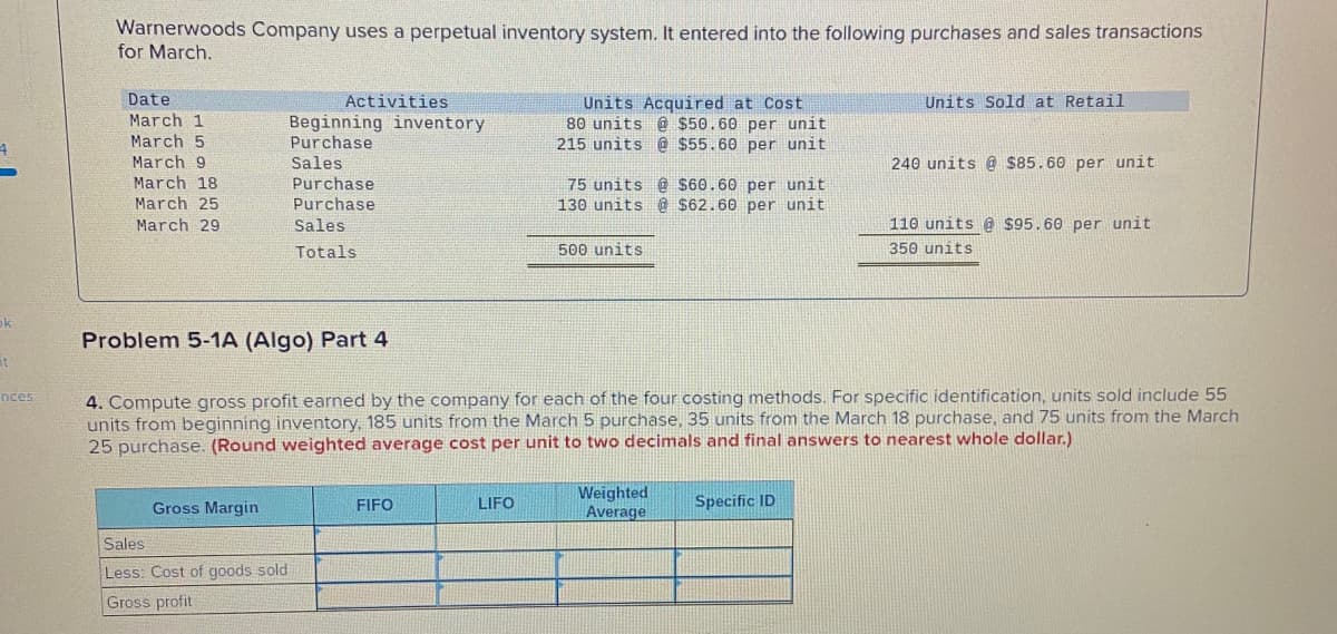 Warnerwoods Company uses a perpetual inventory system. It entered into the following purchases and sales transactions
for March.
Date
Activities
Units Acquired at Cost
80 units @ $50.60 per unit
215 units @ $55.60 per unit
Units Sold at Retail
March 1
March 5
March 9
March 18
Beginning inventory
Purchase
Sales
Purchase
240 units @ s85.60 per unit
75 units @ $60.60 per unit
130 units @ $62.60 per unit
March 25
Purchase
March 29
Sales
110 units @ $95.60 per unit
Totals
500 units
350 units
ok
Problem 5-1A (Algo) Part 4
it
4. Compute gross profit earned by the company for each of the four costing methods. For specific identification, units sold include 55
units from beginning inventory, 185 units from the March 5 purchase, 35 units from the March 18 purchase, and 75 units from the March
25 purchase. (Round weighted average cost per unit to two decimals and final answers to nearest whole dollar.)
nces
Weighted
Average
Gross Margin
FIFO
LIFO
Specific ID
Sales
Less: Cost of goods sold
Gross profit
