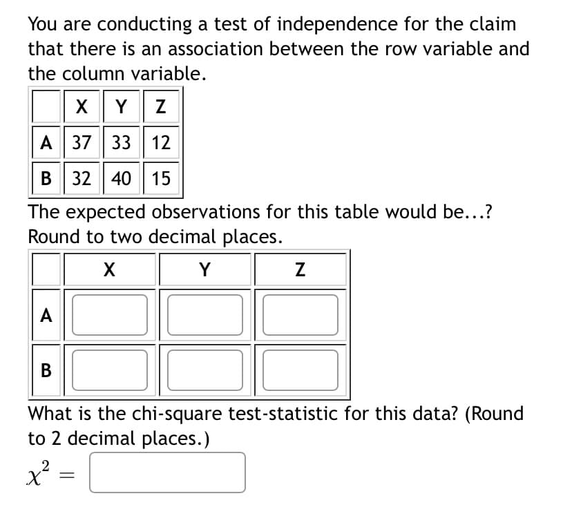 You are conducting a test of independence for the claim
that there is an association between the row variable and
the column variable.
X Y Z
A
37 33 12
B 32 40 15
The expected observations for this table would be...?
Round to two decimal places.
X
Y
A
B
What is the chi-square test-statistic for this data? (Round
to 2 decimal places.)
x² =
Z
=