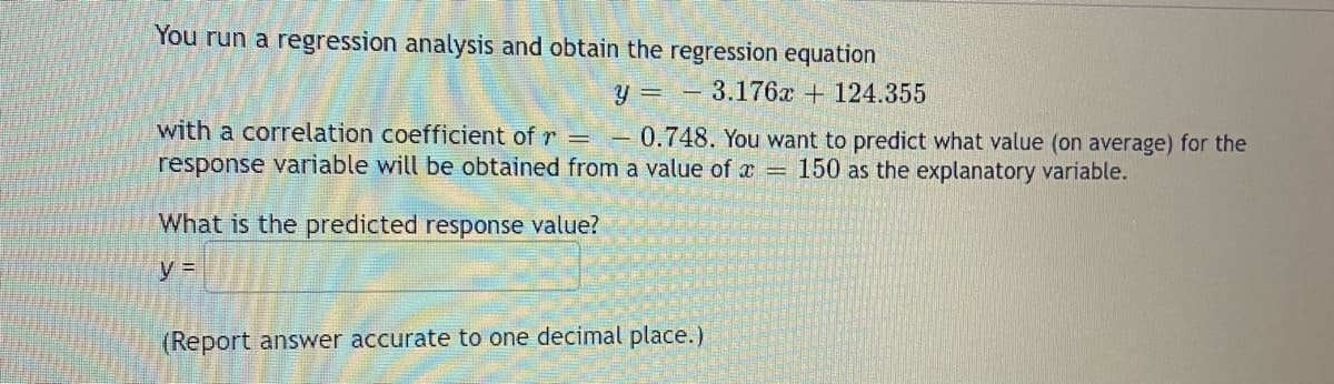 You run a regression analysis and obtain the regression equation
y
3.176x +124.355
with a correlation coefficient of r = - 0.748. You want to predict what value (on average) for the
response variable will be obtained from a value of x = 150 as the explanatory variable.
What is the predicted response value?
y =
(Report answer accurate to one decimal place.)