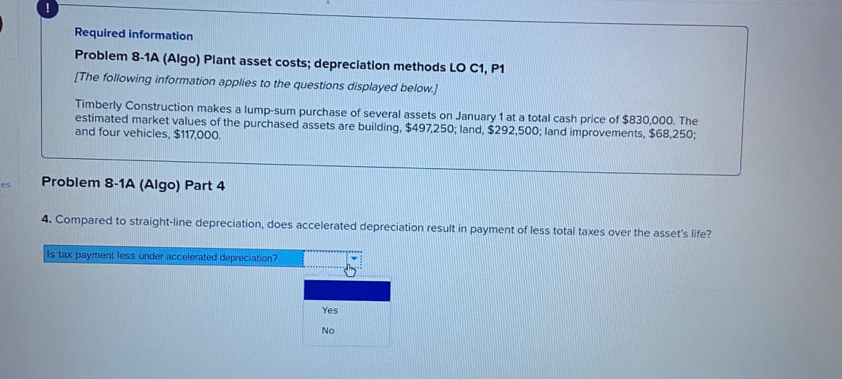 Required information
Problem 8-1A (Algo) Plant asset costs; depreciation methods LO C1, P1
[The following information applies to the questions displayed below.]
Timberly Construction makes a lump-sum purchase of several assets on January 1 at a total cash price of $830,000. The
estimated market values of the purchased assets are building, $497,250; land, $292,500; land improvements, $68,250;
and four vehicles, $117,000.
Problem 8-1A (Algo) Part 4
es
4. Compared to straight-line depreciation, does accelerated depreciation result in payment of less total taxes over the asset's life?
Is tax payment less under accelerated depreciation?
Yes
No
