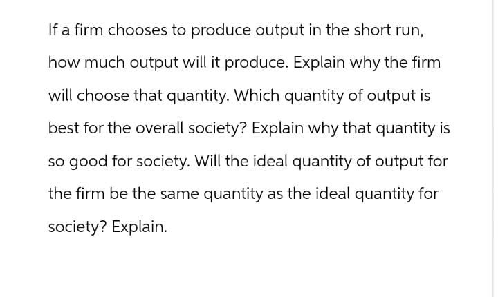 If a firm chooses to produce output in the short run,
how much output will it produce. Explain why the firm
will choose that quantity. Which quantity of output is
best for the overall society? Explain why that quantity is
so good for society. Will the ideal quantity of output for
the firm be the same quantity as the ideal quantity for
society? Explain.